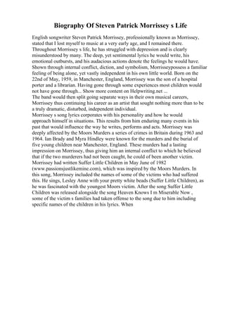 Biography Of Steven Patrick Morrissey s Life
English songwriter Steven Patrick Morrissey, professionally known as Morrissey,
stated that I lost myself to music at a very early age, and I remained there.
Throughout Morrissey s life, he has struggled with depression and is clearly
misunderstood by many. The deep, yet sentimental lyrics he would write, his
emotional outbursts, and his audacious actions denote the feelings he would have.
Shown through internal conflict, diction, and symbolism, Morrisseypossess a familiar
feeling of being alone, yet vastly independent in his own little world. Born on the
22nd of May, 1959, in Manchester, England, Morrissey was the son of a hospital
porter and a librarian. Having gone through some experiences most children would
not have gone through... Show more content on Helpwriting.net ...
The band would then split going separate ways in their own musical careers,
Morrissey thus continuing his career as an artist that sought nothing more than to be
a truly dramatic, disturbed, independent individual.
Morrissey s song lyrics corporates with his personality and how he would
approach himself in situations. This results from him enduring many events in his
past that would influence the way he writes, performs and acts. Morrissey was
deeply affected by the Moors Murders a series of crimes in Britain during 1963 and
1964. Ian Brady and Myra Hindley were known for the murders and the burial of
five young children near Manchester, England. These murders had a lasting
impression on Morrissey, thus giving him an internal conflict to which he believed
that if the two murderers had not been caught, he could of been another victim.
Morrissey had written Suffer Little Children in May June of 1982
(www.passionsjustlikemine.com), which was inspired by the Moors Murders. In
this song, Morrissey included the names of some of the victims who had suffered
this. He sings, Lesley Anne with your pretty white beads (Suffer Little Children), as
he was fascinated with the youngest Moors victim. After the song Suffer Little
Children was released alongside the song Heaven Knows I m Miserable Now ,
some of the victim s families had taken offense to the song due to him including
specific names of the children in his lyrics. When
 
