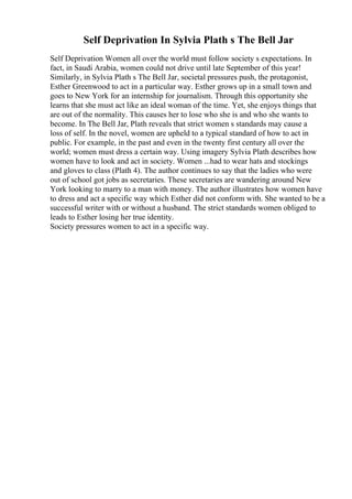 Self Deprivation In Sylvia Plath s The Bell Jar
Self Deprivation Women all over the world must follow society s expectations. In
fact, in Saudi Arabia, women could not drive until late September of this year!
Similarly, in Sylvia Plath s The Bell Jar, societal pressures push, the protagonist,
Esther Greenwood to act in a particular way. Esther grows up in a small town and
goes to New York for an internship for journalism. Through this opportunity she
learns that she must act like an ideal woman of the time. Yet, she enjoys things that
are out of the normality. This causes her to lose who she is and who she wants to
become. In The Bell Jar, Plath reveals that strict women s standards may cause a
loss of self. In the novel, women are upheld to a typical standard of how to act in
public. For example, in the past and even in the twenty first century all over the
world; women must dress a certain way. Using imagery Sylvia Plath describes how
women have to look and act in society. Women ...had to wear hats and stockings
and gloves to class (Plath 4). The author continues to say that the ladies who were
out of school got jobs as secretaries. These secretaries are wandering around New
York looking to marry to a man with money. The author illustrates how women have
to dress and act a specific way which Esther did not conform with. She wanted to be a
successful writer with or without a husband. The strict standards women obliged to
leads to Esther losing her true identity.
Society pressures women to act in a specific way.
 