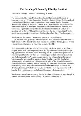 The Farming Of Bones By Edwidge Danticat
Massacre in Edwidge Danticat s The Farming of Bones
The massacre that Edwidge Danticat describes in The Farming of Bones is a
historical event. In 1937, the Dominican Republic s dictator, Rafael Trujillo, ordered
the slaughter of Haitians on the border of the two countries. Twelve thousand
Haitians died during the massacre (Roorda 301). The Massacre River, which forms
the northern portion of the border between Haiti and the Dominican Republic, was
named for a separate massacre in the nineteenth century of French soldiers by
revolting native slaves. Although the river has been the site of much tragedy in the
past, it shows no mark of the violence that has taken place there (Van Boven par. 2).
Danticat states that nature ... Show more content on Helpwriting.net ...
7). On the other hand, poets and authors have also used water to symbolize death. In
the German poet Goethe s Der Fischer, water is the formless element, [and] a person
s immersion in it has come to symbolize ... death (Dye 52).
More importantly to The Farming of Bones, water has a dual nature in Voodoo, the
religion which most Haitians practice (Bell 65). Spirits can be summoned through
any type of natural water in Voodoo (Houlberg par. 3). These waters spirits come in
comforting and harmful varieties, and some can possess both attributes (Houlberg
par. 4). For example, the Voodoo goddess Lasiren can bring riches and romance,
but she can also lure mortals to a watery death (Houlberg par. 10). Amabelle s
father possibly salutes Lasiren, calling out to the spirit of the rivers before entering
the river that claims his life (Danticat, Farming 50). Amabelle also dreams about her
mother rising above the river s current like the spirit of the rivers to comfort her
(Danticat, Farming 207). In these ways, the spirit of the river is portrayed as both a
harmful deity requiring praise and a beautiful goddess offering comfort.
Danticat uses water in the same way that the Voodoo religion uses it; sometimes it is
harmful and sometimes it is comforting. The connection of water to
 