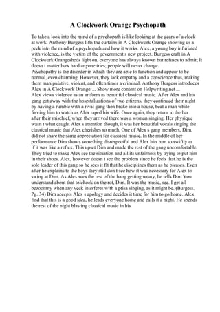 A Clockwork Orange Psychopath
To take a look into the mind of a psychopath is like looking at the gears of a clock
at work. Anthony Burgess lifts the curtains in A Clockwork Orange showing us a
peek into the mind of a psychopath and how it works. Alex, a young boy infuriated
with violence, is the victim of the government s new project. Burgess craft in A
Clockwork Orangesheds light on, everyone has always known but refuses to admit; It
doesn t matter how hard anyone tries; people will never change.
Psychopathy is the disorder in which they are able to function and appear to be
normal, even charming. However, they lack empathy and a conscience thus, making
them manipulative, violent, and often times a criminal. Anthony Burgess introduces
Alex in A Clockwork Orange ... Show more content on Helpwriting.net ...
Alex views violence as an artform as beautiful classical music. After Alex and his
gang got away with the hospitalizations of two citizens, they continued their night
by having a rumble with a rival gang then broke into a house, beat a man while
forcing him to watch as Alex raped his wife. Once again, they return to the bar
after their mischief, when they arrived there was a woman singing. Her physique
wasn t what caught Alex s attention though, it was her beautiful vocals singing the
classical music that Alex cherishes so much. One of Alex s gang members, Dim,
did not share the same appreciation for classical music. In the middle of her
performance Dim shouts something disrespectful and Alex hits him so swiftly as
if it was like a reflex. This upset Dim and made the rest of the gang uncomfortable.
They tried to make Alex see the situation and all its unfairness by trying to put him
in their shoes. Alex, however doesn t see the problem since he feels that he is the
sole leader of this gang so he sees it fit that he disciplines them as he pleases. Even
after he explains to the boys they still don t see how it was necessary for Alex to
swing at Dim. As Alex sees the rest of the hang getting weary, he tells Dim You
understand about that tolchock on the rot, Dim. It was the music, see. I get all
bezoomny when any veck interferes with a ptisa singing, as it might be. (Burgess.
Pg. 34) Dim accepts Alex s apology and decides it time for him to go home. Alex
find that this is a good idea, he leads everyone home and calls it a night. He spends
the rest of the night blasting classical music in his
 