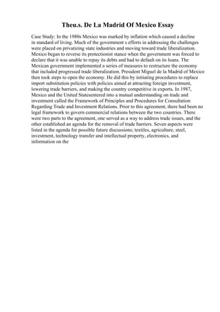 Theu.s. De La Madrid Of Mexico Essay
Case Study: In the 1980s Mexico was marked by inflation which caused a decline
in standard of living. Much of the government s efforts in addressing the challenges
were placed on privatizing state industries and moving toward trade liberalization.
Mexico began to reverse its protectionist stance when the government was forced to
declare that it was unable to repay its debts and had to default on its loans. The
Mexican government implemented a series of measures to restructure the economy
that included progressed trade liberalization. President Miguel de la Madrid of Mexico
then took steps to open the economy. He did this by initiating procedures to replace
import substitution policies with policies aimed at attracting foreign investment,
lowering trade barriers, and making the country competitive in exports. In 1987,
Mexico and the United Statesentered into a mutual understanding on trade and
investment called the Framework of Principles and Procedures for Consultation
Regarding Trade and Investment Relations. Prior to this agreement, there had been no
legal framework to govern commercial relations between the two countries. There
were two parts to the agreement, one served as a way to address trade issues, and the
other established an agenda for the removal of trade barriers. Seven aspects were
listed in the agenda for possible future discussions; textiles, agriculture, steel,
investment, technology transfer and intellectual property, electronics, and
information on the
 