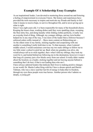 Example Of A Scholarship Essay Examples
As an inspirational leader, I am devoted to mentoring those around me and fostering
a feeling of empowerment in everyone I know. My history and experiences have
provided the tools necessary to inspire and motivate my friends and family to feel
what it means to receive hope, to survive throughout life, and to never giving up to
what is right.
Since I was eight years old, I ve been responsible for many of the household chores.
Keeping the house clean, washing dishes until they were sparkling clean, sweeping
the floor dirty free, and doing laundry while folding clothes perfectly, it really was
an everyday kind of thing. Although, my younger siblings, and my twin brother
helped me in any step of the way, I was more of the leader then a follower because I
enforced orders softly instead of ... Show more content on Helpwriting.net ...
As the oldest sister in my family, sticking together and cooperating with one
another is something I really hold dear to me. To that measure, when I entered
middle school, I would sometimes convince my two male siblings to follow me to
my little sister s school to pick her up. Back when my grandma was alive, she
would always tell us to stick together, that s what I told my siblings, they took my
word for it, and trailed behind me following me to the destination, however it wasn t
that long of a journey just a few blocks away from our school. It really didn t matter
about the location; as a leader, sticking together and not leaving anyone behind is
something that I do best, if that is not leading then who am I.
I have always admired leaders that dedicate their lives to making positive changes
in our world. Dr. Martin Luther King with his I have a dream speech and Harriet
Tubman, who was a slave used her last bit of energy to help other to freedom,
through my eyes these people were true heroes. Another person who I admire so
deeply, a young girl
 