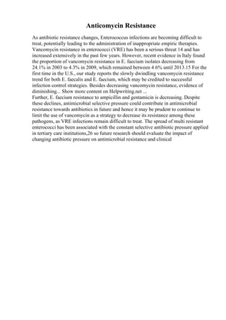 Anticomycin Resistance
As antibiotic resistance changes, Enterococcus infections are becoming difficult to
treat, potentially leading to the administration of inappropriate empiric therapies.
Vancomycin resistance in enterococci (VRE) has been a serious threat 14 and has
increased extensively in the past few years. However, recent evidence in Italy found
the proportion of vancomycin resistance in E. faecium isolates decreasing from
24.1% in 2003 to 4.3% in 2009, which remained between 4 6% until 2013.15 For the
first time in the U.S., our study reports the slowly dwindling vancomycin resistance
trend for both E. faecalis and E. faecium, which may be credited to successful
infection control strategies. Besides decreasing vancomycin resistance, evidence of
diminishing... Show more content on Helpwriting.net ...
Further, E. faecium resistance to ampicillin and gentamicin is decreasing. Despite
these declines, antimicrobial selective pressure could contribute in antimicrobial
resistance towards antibiotics in future and hence it may be prudent to continue to
limit the use of vancomycin as a strategy to decrease its resistance among these
pathogens, as VRE infections remain difficult to treat. The spread of multi resistant
enterococci has been associated with the constant selective antibiotic pressure applied
in tertiary care institutions,26 so future research should evaluate the impact of
changing antibiotic pressure on antimicrobial resistance and clinical
 