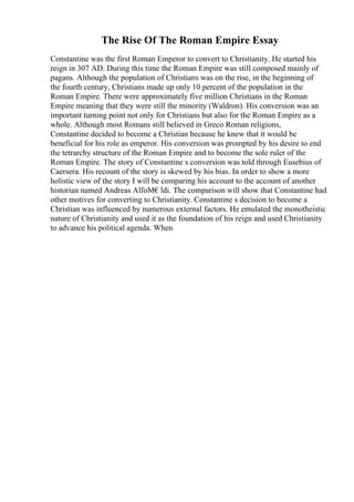 The Rise Of The Roman Empire Essay
Constantine was the first Roman Emperor to convert to Christianity. He started his
reign in 307 AD. During this time the Roman Empire was still composed mainly of
pagans. Although the population of Christians was on the rise, in the beginning of
the fourth century, Christians made up only 10 percent of the population in the
Roman Empire. There were approximately five million Christians in the Roman
Empire meaning that they were still the minority (Waldron). His conversion was an
important turning point not only for Christians but also for the Roman Empire as a
whole. Although most Romans still believed in Greco Roman religions,
Constantine decided to become a Christian because he knew that it would be
beneficial for his role as emperor. His conversion was prompted by his desire to end
the tetrarchy structure of the Roman Empire and to become the sole ruler of the
Roman Empire. The story of Constantine s conversion was told through Eusebius of
Caersera. His recount of the story is skewed by his bias. In order to show a more
holistic view of the story I will be comparing his account to the account of another
historian named Andreas AlfoМ€ldi. The comparison will show that Constantine had
other motives for converting to Christianity. Constantine s decision to become a
Christian was influenced by numerous external factors. He emulated the monotheistic
nature of Christianity and used it as the foundation of his reign and used Christianity
to advance his political agenda. When
 