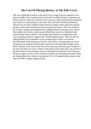 The Cost Of Playing Hockey At The Elite Level
The cost of playing in hockey at the elite level is simply just too expensive for a
typical middle class Canadian family to be able to afford. Hockey Academies are
private schools, which are a luxury where you go to school and practice and perfect
your skills as a hockey player at the same time. Personal Training and Hockey
Schools are tools that could be used to become a better hockey player by getting
stronger, faster and more practice time during the off season. The raise in prices
for ice time, leagues and Equipment has crippled families earnings every season.
The middle class family simply cannot afford these luxuries to help their kids
become better hockey players. The middle class families are looking for other
ways of getting money to support their child throughout sport. These factors are
making hockey less competitive at the younger ages as there is an income
discrimination within the sport of hockey, the numbers of participants are lower,
less players are keeping with the sport, and kids are joining other cheaper sports.
Well, Violence is the reason why the are moving away from the sport. Violence is
an issue, but there was more violence in the sport in the earlier days. We still have
the best hockey team nationally in the world and the best players in the National
Hockey League, so why worry? Canadian Families are still going into debt as they
are chasing their kid s dream of joining the 0.1% of Canadian hockey players that
make the NHL. Simply, playing hockey
 