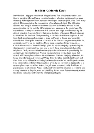 Incident At Morale Essay
Introduction The paper contains an analysis of the film Incident at Morale . The
film in question follows Fred, a chemical engineer who is a professional engineer
currently working for Phaust Chemicals to design a chemical plant. Fred faces many
ethical dilemmas during the construction of the chemical plant. The following
sections will analyze an ethical issue that occurred when Fred decided to use
connectors that barely met the QC specs and was a danger to the employees. The
method used to analyze the situation will contain nine steps used in assessing an
ethical situation. Analysis Step 1: Determine the facts of the case. This step is used
to determine the unbiased facts pertaining to the specific situation depicted in the
film. Fred, a professional engineer, is hired by Phaust to design a new plant to
manufacture a new paint remover. As stated in the film He designed their plant. He
designed exactly what we need to... Show more content on Helpwriting.net ...
Chuck is motivated to meet the budget goals set by the company, by not using the
stainless steel connectors Fred was able to meet those goals, thus satisfying his
employers. Wally s motivation is the employee incentives that is provided by the
company, as stated in the film When a business turns a profit, it can share that
wealth with its employees in the form of bonuses.And this company s bonuses are
based on performance. ( Nichols, 2009,pg 21) if the plant exceeds the budget and
time limit, he would not be receiving his bonus because of his terrible performance.
Fred s motivation to follow the guidelines given by his superiors is because he is a
new employee and he wishes to keep his job since he was recently fired from his
previous one at Chemitoil. Phaust s only motivation in this situation is to spend less
money on constructing the plant, and profiting from a plant that cost twenty percent
less than a standard plant when the final product begins
 