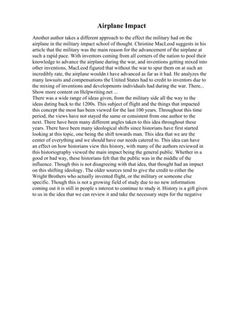 Airplane Impact
Another author takes a different approach to the effect the military had on the
airplane in the military impact school of thought. Christine MacLeod suggests in his
article that the military was the main reason for the advancement of the airplane at
such a rapid pace. With inventors coming from all corners of the nation to pool their
knowledge to advance the airplane during the war, and inventions getting mixed into
other inventions, MacLeod figured that without the war to spur them on at such an
incredibly rate, the airplane wouldn t have advanced as far as it had. He analyzes the
many lawsuits and compensations the United States had to credit to inventors due to
the mixing of inventions and developments individuals had during the war. There...
Show more content on Helpwriting.net ...
There was a wide range of ideas given, from the military side all the way to the
ideas dating back to the 1200s. This subject of flight and the things that impacted
this concept the most has been viewed for the last 100 years. Throughout this time
period, the views have not stayed the same or consistent from one author to the
next. There have been many different angles taken to this idea throughout these
years. There have been many ideological shifts since historians have first started
looking at this topic, one being the shift towards man. This idea that we are the
center of everything and we should have our needs catered to. This idea can have
an effect on how historians view this history, with many of the authors reviewed in
this historiography viewed the main impact being the general public. Whether in a
good or bad way, these historians felt that the public was in the middle of the
influence. Though this is not disagreeing with that idea, that thought had an impact
on this shifting ideology. The older sources tend to give the credit to either the
Wright Brothers who actually invented flight, or the military or someone else
specific. Though this is not a growing field of study due to no new information
coming out it is still in people s interest to continue to study it. History is a gift given
to us in the idea that we can review it and take the necessary steps for the negative
 
