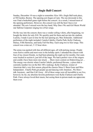 Jingle Ball Concert
Sunday, December 10 was a night to remember. Kiss 108 s Jingle Ball took place,
at TD Garden, Boston. The opening acts began at 6 pm. The one downside to this
was I had a basketball game right before the concert. As a result, I missed most of
the opening performers. However, this concert was still the best I have ever
attended. The acts I missed were the boy band, Why Don t We and Girl Meets World
star Sabrina Carpenter singing two of her songs.
On the way into the concert, there was a vendor selling t shirts, after bargaining, we
bought the shirts for only $10. We quickly paid for them and ran into the stadium.
Luckily, I made it just in time for the last opening act, Max Schneider. Additional
performers of the night included: Camila Cabello, Charlie Puth, Kelly Clarkson,
Halsey, Fifth Harmony, and lastly Fall Out Boy. Each sang two to four songs. This
concert was a nine act, 3 1/2 hour show.
The arena was packed with fans all different ages, all with pulsing energy. People
wore festive outfits and most were in the holiday spirit. I attended the concert with
four of my closest friends, we had been planning the night out for months. Our seats
were located in section 6, just left of the stage. We had a perfect view of the singers
and couldn t have been more star struck. ... Show more content on Helpwriting.net ...
The energy was electric when Camila Cabello, preformed Havana , a piece that is
currently number two on the Hot 100 s rankings. Kelly Clarkson, winner of
American Idol s very first season, played the classics Since U Been Gone and Miss
Independent . Charlie Puth got people up and dancing with Attention , We Don t
talk Anymore , and One Call Away . All of these songs were all incredible to see live,
however, by far, my absolute favorite performers were Kelly Clarkson and Charlie
Puth. I have always loved their music, but seeing them in person made me appreciate
them even
 
