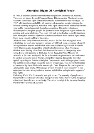 Aboriginal Rights Of Aboriginal People
In 1967, a landmark event occurred for the Indigenous Community of Australia.
They were no longer declared Flora and Fauna This means that Aboriginal people
would be considered a part of the landscape and not humans in their own right.. In
1967, a Referendum was held by all members of Australian society voting on the
issue of allowing Indigenous Australian to be a part of the census and thereby able to
vote and be counted as part of Australias population. This achieved not only
citizenship for Aboriginal people, but put the issue of Indigenous Rights on both the
political and social platforms. This essay will look at the lead up to the Referendum,
how Aborigines and their supporters communicated their belief in their rights to the...
Show more content on Helpwriting.net ...
After this time, many atrocities occurred, such as the fact that Aboriginals were
often killed for sport, and massacres such as Myall Creek were occurring, where 28
Aboriginal men, women and children were murdered near Myall Creek Station in
1838. There was also the problem of the Stolen Generation, when Aboriginal
children were forcibly taken from their homes to be raised as though they were
white. It was only recently in 2008, that Kevin Rudd, the Prime Minister of
Australia at the time, apologised for the actions that the government had undertaken.
In another apologetic move, Prime Minister Paul Keating delivered a powerful
speech regarding the fact that Aboriginal Communities were still segregated despite
the fact that laws had been changed a number of years ago. This shows that the idea
of atonement by Australia is quite a new topic. Does this prove the challenges that
Aboriginal s faced nearly 200 years ago are still present in today s society? It was
enough to force the Aboriginal men, women and children to begin act in support of
their rights.
Following World War II, Australia was split in two. The majority of people were
those that lived in houses which had both power and water. However, the Indigenous
minority of Australia was not so lucky. They were not eligible for the same benefits
that the White citizens of Australia
 
