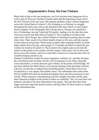 Argumentative Essay On Gun Violence
Many believe that as the year progresses, our lives become more dangerous for us
to be a part of. However, Zachary Crockett states that the beginning is bad, and In
the first 24 hours of the new year, 264 separate incidents of gun violence happened
across the United States (Crockett 1). He is helping us to illustrate we struggle
throughout the entire year, and we get attacked at the times which we least expect
them to happen. In the infographic that is being shown, Chicago was reported to
have 24 shootings, leaving 3 dead and 28 injured , leading us to the idea that some
towns are at more risk than others (Crockett 1). He is leading us to believe that
some cities, like Chicago, face a better likliness of shootings occurring, then in some
other cities. There needs to be a better handle of guns in this area, and take caution
so that many do not get hurt. When trying to depict other important details, Crockett
helps explain that every day, and average of 112 people are killed or injured by gun
violence in America (Crockett 1). There needs to be a tighter grip on not only the
actions of the people in the country, but the weapon. Guns cause a lot of stress and
havoc across the country, and if we could allow ourselves to overcome this, then we
would be helping ourselves out.
Zachary Crockett has written for many magazines, websites, etc. and they all enjoy
the work that he does for them. He has a lot of experience in his field, especially
crime and politics, so when discusses gun violence, he has plenty of knowledge. He
has been cited by the White House, so he has the backing of the president with him.
Likewise, he also has co authored two bestselling books, which allows him to be
recognized as a very unique, but reliable source. The information that comes from
him are truthful facts that are detailed descriptions from real life occurrences in our
society. When someone is incorporating real life examples into their articles, they
place themselves higher on the minds of others on credibility. The Vox uses their own
material, and allows for their information to be unique. They get their facts from
bigger and more important factual sources, and they allow for their writers to expand
on the information they
 