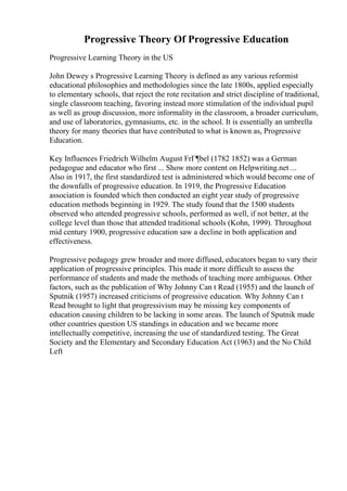 Progressive Theory Of Progressive Education
Progressive Learning Theory in the US
John Dewey s Progressive Learning Theory is defined as any various reformist
educational philosophies and methodologies since the late 1800s, applied especially
to elementary schools, that reject the rote recitation and strict discipline of traditional,
single classroom teaching, favoring instead more stimulation of the individual pupil
as well as group discussion, more informality in the classroom, a broader curriculum,
and use of laboratories, gymnasiums, etc. in the school. It is essentially an umbrella
theory for many theories that have contributed to what is known as, Progressive
Education.
Key Influences Friedrich Wilhelm August FrГ¶bel (1782 1852) was a German
pedagogue and educator who first ... Show more content on Helpwriting.net ...
Also in 1917, the first standardized test is administered which would become one of
the downfalls of progressive education. In 1919, the Progressive Education
association is founded which then conducted an eight year study of progressive
education methods beginning in 1929. The study found that the 1500 students
observed who attended progressive schools, performed as well, if not better, at the
college level than those that attended traditional schools (Kohn, 1999). Throughout
mid century 1900, progressive education saw a decline in both application and
effectiveness.
Progressive pedagogy grew broader and more diffused, educators began to vary their
application of progressive principles. This made it more difficult to assess the
performance of students and made the methods of teaching more ambiguous. Other
factors, such as the publication of Why Johnny Can t Read (1955) and the launch of
Sputnik (1957) increased criticisms of progressive education. Why Johnny Can t
Read brought to light that progressivism may be missing key components of
education causing children to be lacking in some areas. The launch of Sputnik made
other countries question US standings in education and we became more
intellectually competitive, increasing the use of standardized testing. The Great
Society and the Elementary and Secondary Education Act (1963) and the No Child
Left
 