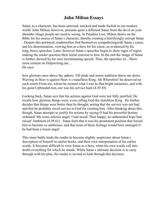 John Milton Essays
Satan, as a character, has been satirized, mocked and made foolish in our modern
world. John Milton, however, presents quite a different Satan from the devil on your
shoulder image people are used to seeing. In Paradise Lost, Milton draws on the
Bible for his source of Satan s character, thereby creating a horrifyingly corrupt Satan
. Despite this portrayal, readersoften find themselves sympathizingwith Satan s cause,
and his determination, viewing him as a hero for his cause, as evidenced by his
long, brave speeches. Later, however Satan s speeches begin to show signs of regret,
making the reader question their initial reaction to him. In the end the image of Satan
is further skewed by his own incriminating speech. Thus, the speeches of... Show
more content on Helpwriting.net ...
He says:
how glorious once above thy sphere; Till pride and worse ambition threw me down
Warring in Heav n against Heav n s matchless King: Ah Wherefore! he deserved no
such return From me, whom he created what I was In that bright eminence, and with
his good Upbraided non, nor was his service hard (4.39 45)
Looking back, Satan sees that his actions against God were not fully justified. He
recalls how glorious things were, even calling God the matchless King . He further
decides that things were better than he thought, noting that the service was not bad,
and that he probably owed service to God for creating him. After thinking about this,
though, Satan attempts to justify his actions by saying O had his powerful destiny
ordained/ Me some inferior angel, I had stood/ Then happy; no unbounded hope had
raised/ Ambition (4.58 61) . Satan feels that it was his prominent position that forced
him to become so ambitious, and that none of these feelings would have emerged if
he had been a lesser angel.
This inner battle leads the reader to become slightly suspicious about Satan s
description of himself in earlier books, and their own interpretation of his earlier
words. It becomes difficult to view Satan as a hero, when his own words call into
doubt everything for which he stands. While Satan s ultimate decision is to carry
through with his plan, the reader is invited to look through this decision,
 