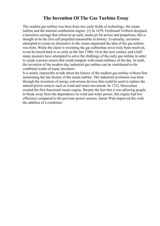 The Invention Of The Gas Turbine Essay
The modern gas turbine was born from two early fields of technology: the steam
turbine and the internal combustion engine. [1] In 1678, Ferdinand Verbiest designed
a horseless carriage that relied on an early steam jet for power and propulsion, this is
thought to be the first self propelled automobile in history. Eventually, inventors
attempted to create an alternative to the steam engineand the idea of the gas turbine
was born. While the claim to inventing the gas turbinehas never truly been resolved,
it can be traced back to as early as the late 1700s. Over the next century and a half
many pioneers have attempted to solve the challenge of the early gas turbine in order
to create a power source that could compete with steam turbines of the day. In truth,
the invention of the modern day industrial gas turbine can be contributed to the
combined works of many inventors.
It is nearly impossible to talk about the history of the modern gas turbine without first
mentioning the late history of the steam turbine. The industrial revolution was born
through the invention of energy conversion devices that could be used to replace the
natural power sources such as wind and water movement. In 1712, Newcomen
created the first functional steam engine. Despite the fact that it was allowing people
to break away from the dependence on wind and water power, this engine had low
efficiency compared to the previous power sources. James Watt improved this with
the addition of a condenser
 