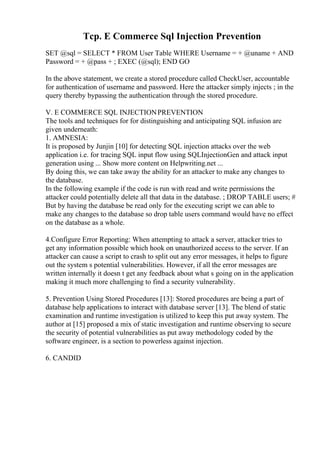Tcp. E Commerce Sql Injection Prevention
SET @sql = SELECT * FROM User Table WHERE Username = + @uname + AND
Password = + @pass + ; EXEC (@sql); END GO
In the above statement, we create a stored procedure called CheckUser, accountable
for authentication of username and password. Here the attacker simply injects ; in the
query thereby bypassing the authentication through the stored procedure.
V. E COMMERCE SQL INJECTIONPREVENTION
The tools and techniques for for distinguishing and anticipating SQL infusion are
given underneath:
1. AMNESIA:
It is proposed by Junjin [10] for detecting SQL injection attacks over the web
application i.e. for tracing SQL input flow using SQLInjectionGen and attack input
generation using ... Show more content on Helpwriting.net ...
By doing this, we can take away the ability for an attacker to make any changes to
the database.
In the following example if the code is run with read and write permissions the
attacker could potentially delete all that data in the database. ; DROP TABLE users; #
But by having the database be read only for the executing script we can able to
make any changes to the database so drop table users command would have no effect
on the database as a whole.
4.Configure Error Reporting: When attempting to attack a server, attacker tries to
get any information possible which hook on unauthorized access to the server. If an
attacker can cause a script to crash to split out any error messages, it helps to figure
out the system s potential vulnerabilities. However, if all the error messages are
written internally it doesn t get any feedback about what s going on in the application
making it much more challenging to find a security vulnerability.
5. Prevention Using Stored Procedures [13]: Stored procedures are being a part of
database help applications to interact with database server [13]. The blend of static
examination and runtime investigation is utilized to keep this put away system. The
author at [15] proposed a mix of static investigation and runtime observing to secure
the security of potential vulnerabilities as put away methodology coded by the
software engineer, is a section to powerless against injection.
6. CANDID
 