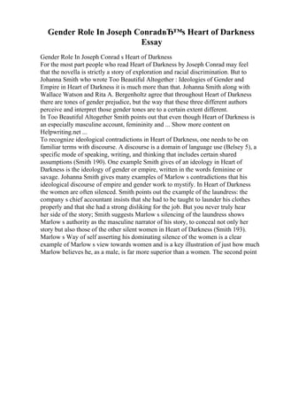 Gender Role In Joseph ConradвЂ™s Heart of Darkness
Essay
Gender Role In Joseph Conrad s Heart of Darkness
For the most part people who read Heart of Darkness by Joseph Conrad may feel
that the novella is strictly a story of exploration and racial discrimination. But to
Johanna Smith who wrote Too Beautiful Altogether : Ideologies of Gender and
Empire in Heart of Darkness it is much more than that. Johanna Smith along with
Wallace Watson and Rita A. Bergenholtz agree that throughout Heart of Darkness
there are tones of gender prejudice, but the way that these three different authors
perceive and interpret those gender tones are to a certain extent different.
In Too Beautiful Altogether Smith points out that even though Heart of Darkness is
an especially masculine account, femininity and ... Show more content on
Helpwriting.net ...
To recognize ideological contradictions in Heart of Darkness, one needs to be on
familiar terms with discourse. A discourse is a domain of language use (Belsey 5), a
specific mode of speaking, writing, and thinking that includes certain shared
assumptions (Smith 190). One example Smith gives of an ideology in Heart of
Darkness is the ideology of gender or empire, written in the words feminine or
savage. Johanna Smith gives many examples of Marlow s contradictions that his
ideological discourse of empire and gender work to mystify. In Heart of Darkness
the women are often silenced. Smith points out the example of the laundress: the
company s chief accountant insists that she had to be taught to launder his clothes
properly and that she had a strong disliking for the job. But you never truly hear
her side of the story; Smith suggests Marlow s silencing of the laundress shows
Marlow s authority as the masculine narrator of his story, to conceal not only her
story but also those of the other silent women in Heart of Darkness (Smith 193).
Marlow s Way of self asserting his dominating silence of the women is a clear
example of Marlow s view towards women and is a key illustration of just how much
Marlow believes he, as a male, is far more superior than a women. The second point
 
