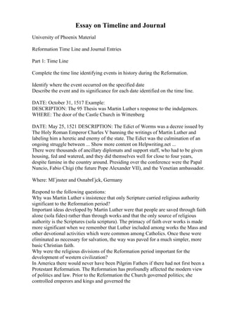 Essay on Timeline and Journal
University of Phoenix Material
Reformation Time Line and Journal Entries
Part 1: Time Line
Complete the time line identifying events in history during the Reformation.
Identify where the event occurred on the specified date
Describe the event and its significance for each date identified on the time line.
DATE: October 31, 1517 Example:
DESCRIPTION: The 95 Thesis was Martin Luther s response to the indulgences.
WHERE: The door of the Castle Church in Wittenberg
DATE: May 25, 1521 DESCRIPTION: The Edict of Worms was a decree issued by
The Holy Roman Emperor Charles V banning the writings of Martin Luther and
labeling him a heretic and enemy of the state. The Edict was the culmination of an
ongoing struggle between ... Show more content on Helpwriting.net ...
There were thousands of ancillary diplomats and support staff, who had to be given
housing, fed and watered, and they did themselves well for close to four years,
despite famine in the country around. Presiding over the conference were the Papal
Nuncio, Fabio Chigi (the future Pope Alexander VII), and the Venetian ambassador.
Where: MГјnster and OsnabrГјck, Germany
Respond to the following questions:
Why was Martin Luther s insistence that only Scripture carried religious authority
significant to the Reformation period?
Important ideas developed by Martin Luther were that people are saved through faith
alone (sola fides) rather than through works and that the only source of religious
authority is the Scriptures (sola scriptura). The primacy of faith over works is made
more significant when we remember that Luther included among works the Mass and
other devotional activities which were common among Catholics. Once these were
eliminated as necessary for salvation, the way was paved for a much simpler, more
basic Christian faith.
Why were the religious divisions of the Reformation period important for the
development of western civilization?
In America there would never have been Pilgrim Fathers if there had not first been a
Protestant Reformation. The Reformation has profoundly affected the modern view
of politics and law. Prior to the Reformation the Church governed politics; she
controlled emperors and kings and governed the
 
