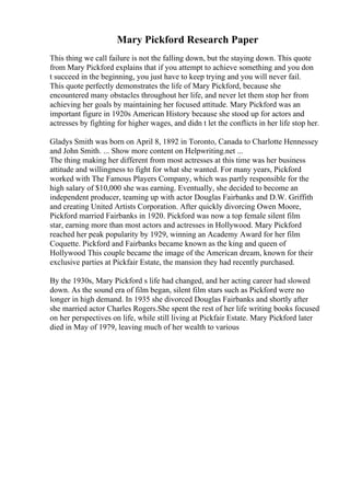 Mary Pickford Research Paper
This thing we call failure is not the falling down, but the staying down. This quote
from Mary Pickford explains that if you attempt to achieve something and you don
t succeed in the beginning, you just have to keep trying and you will never fail.
This quote perfectly demonstrates the life of Mary Pickford, because she
encountered many obstacles throughout her life, and never let them stop her from
achieving her goals by maintaining her focused attitude. Mary Pickford was an
important figure in 1920s American History because she stood up for actors and
actresses by fighting for higher wages, and didn t let the conflicts in her life stop her.
Gladys Smith was born on April 8, 1892 in Toronto, Canada to Charlotte Hennessey
and John Smith. ... Show more content on Helpwriting.net ...
The thing making her different from most actresses at this time was her business
attitude and willingness to fight for what she wanted. For many years, Pickford
worked with The Famous Players Company, which was partly responsible for the
high salary of $10,000 she was earning. Eventually, she decided to become an
independent producer, teaming up with actor Douglas Fairbanks and D.W. Griffith
and creating United Artists Corporation. After quickly divorcing Owen Moore,
Pickford married Fairbanks in 1920. Pickford was now a top female silent film
star, earning more than most actors and actresses in Hollywood. Mary Pickford
reached her peak popularity by 1929, winning an Academy Award for her film
Coquette. Pickford and Fairbanks became known as the king and queen of
Hollywood This couple became the image of the American dream, known for their
exclusive parties at Pickfair Estate, the mansion they had recently purchased.
By the 1930s, Mary Pickford s life had changed, and her acting career had slowed
down. As the sound era of film began, silent film stars such as Pickford were no
longer in high demand. In 1935 she divorced Douglas Fairbanks and shortly after
she married actor Charles Rogers.She spent the rest of her life writing books focused
on her perspectives on life, while still living at Pickfair Estate. Mary Pickford later
died in May of 1979, leaving much of her wealth to various
 
