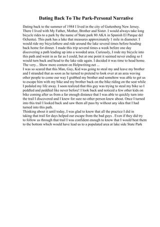 Dating Back To The Park-Personal Narrative
Dating back to the summer of 1984 I lived in the city of Guttenberg New Jersey.
There I lived with My Father, Mother, Brother and Sister. I would always take long
bicycle rides to a park by the name of State park 80 AKA in Spanish El Parque del
Ochenta). This park has a lake that measures approximately 1 mile in diameter. I
would ride my bicyclethere and ride around the lake several times before heading
back home for dinner. I made this trip several times a week before one day
discovering a path leading up into a wooded area. Curiously, I rode my bicycle into
this path and went in as far as I could, but at one point it seemed never ending so I
would turn back and head to the lake side again. I decided it was time to head home.
The very... Show more content on Helpwriting.net ...
I was so scared that this Man, Guy, Kid was going to steal my and leave my brother
and I stranded that as soon as he turned to pretend to look over at an area waving
other people to come our way I grabbed my brother and somehow was able to get us
to escape him with my bike and my brother back on the bike riding on the seat while
I pedaled my life away. I soon realized that this guy was trying to steal my bike so I
peddled and peddled like never before! I look back and noticed a few other kids on
bike coming after us from a far enough distance that I was able to quickly turn into
the trail I discovered and I knew for sure no other person knew about. Once I turned
into this trail I looked back and saw them all pass by without any idea that I had
turned into this path.
Thinking about it until today, I was glad to know that all the practice I did in
taking that trail for days helped our escape from the bad guys . Even if they did try
to follow us through that trail I was confident enough to know that I would beat them
to the bottom which would have lead us to a populated area at lake side State Park
 