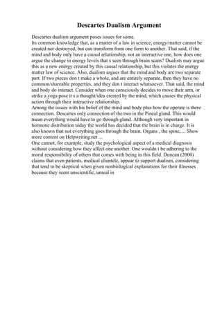Descartes Dualism Argument
Descartes dualism argument poses issues for some.
Its common knowledge that, as a matter of a law in science, energy/matter cannot be
created nor destroyed, but can transform from one form to another. That said, if the
mind and body only have a causal relationship, not an interactive one, how does one
argue the change in energy levels that s seen through brain scans? Dualists may argue
this as a new energy created by this causal relationship, but this violates the energy
matter law of science. Also, dualism argues that the mind and body are two separate
part. If two pieces don t make a whole, and are entirely separate, then they have no
common/shareable properties, and they don t interact whatsoever. That said, the mind
and body do interact. Consider when one consciously decides to move their arm, or
strike a yoga pose it s a thought/idea created by the mind, which causes the physical
action through their interactive relationship.
Among the issues with his belief of the mind and body plus how the operate is there
connection. Descartes only connection of the two in the Pineal gland. This would
mean everything would have to go through gland. Although very important in
hormone distribution today the world has decided that the brain is in charge. It is
also known that not everything goes through the brain. Organs , the spine, ... Show
more content on Helpwriting.net ...
One cannot, for example, study the psychological aspect of a medical diagnosis
without considering how they affect one another. One wouldn t be adhering to the
moral responsibility of others that comes with being in this field. Duncan (2000)
claims that even patients, medical clientele, appear to support dualism, considering
that tend to be skeptical when given nonbiological explanations for their illnesses
because they seem unscientific, unreal in
 