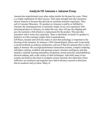 Analysis Of Amazon s Amazon Essay
Amazon has outperformed every other online retailer for the past few years. There
is a simple explanation for their success. Their main strength and why consumers
choose Amazon is because they provide an excellent customer experience. They
call it Customer Obsession . If a product on Amazon is sold by or fulfilled by
Amazon, the returning process is extremely simple. In my own experience with
returning products to Amazon, no matter the case, they will pay the shipping and
give the customer a full refund or a replacement for the product. This provides
customers with a worry free experience. There is absolutely no hassle if a product is
defective or if the customer simply finds it unsatisfactory.
Jeff Bezos, founder and CEO also makes it clear that technology is important to the
focusing of the customer. In Amazon s 2010 Annual Report, Bezos said, Look inside
a current textbook on software architecture, and you ll find few patterns that we don t
apply at Amazon. We use high performance transactions systems, complex rendering
and object caching, workflow and queuing systems, business intelligence and data
analytics, machine learning and pattern recognition, neural networks and probabilistic
decision making, and a wide variety of other techniques. And while many of our
systems are based on the latest in computer science research, this often hasn t been
sufficient: our architects and engineers have had to advance research in directions
that no academic had yet taken. Many of
 