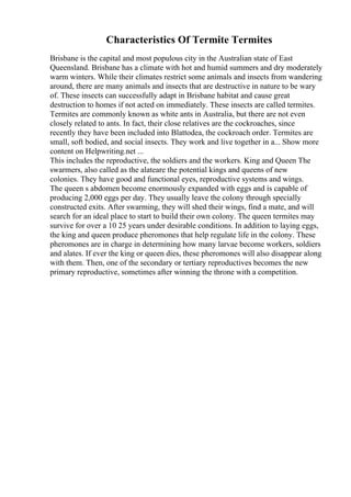 Characteristics Of Termite Termites
Brisbane is the capital and most populous city in the Australian state of East
Queensland. Brisbane has a climate with hot and humid summers and dry moderately
warm winters. While their climates restrict some animals and insects from wandering
around, there are many animals and insects that are destructive in nature to be wary
of. These insects can successfully adapt in Brisbane habitat and cause great
destruction to homes if not acted on immediately. These insects are called termites.
Termites are commonly known as white ants in Australia, but there are not even
closely related to ants. In fact, their close relatives are the cockroaches, since
recently they have been included into Blattodea, the cockroach order. Termites are
small, soft bodied, and social insects. They work and live together in a... Show more
content on Helpwriting.net ...
This includes the reproductive, the soldiers and the workers. King and Queen The
swarmers, also called as the alateare the potential kings and queens of new
colonies. They have good and functional eyes, reproductive systems and wings.
The queen s abdomen become enormously expanded with eggs and is capable of
producing 2,000 eggs per day. They usually leave the colony through specially
constructed exits. After swarming, they will shed their wings, find a mate, and will
search for an ideal place to start to build their own colony. The queen termites may
survive for over a 10 25 years under desirable conditions. In addition to laying eggs,
the king and queen produce pheromones that help regulate life in the colony. These
pheromones are in charge in determining how many larvae become workers, soldiers
and alates. If ever the king or queen dies, these pheromones will also disappear along
with them. Then, one of the secondary or tertiary reproductives becomes the new
primary reproductive, sometimes after winning the throne with a competition.
 