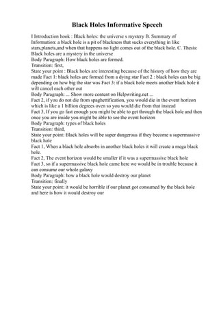 Black Holes Informative Speech
I Introduction hook : Black holes: the universe s mystery B. Summary of
Information: a black hole is a pit of blackness that sucks everything in like
stars,planets,and when that happens no light comes out of the black hole. C. Thesis:
Black holes are a mystery in the universe
Body Paragraph: How black holes are formed.
Transition: first,
State your point : Black holes are interesting because of the history of how they are
made Fact 1: black holes are formed from a dying star Fact 2 : black holes can be big
depending on how big the star was Fact 3: if a black hole meets another black hole it
will cancel each other out
Body Paragraph: ... Show more content on Helpwriting.net ...
Fact 2, if you do not die from spaghettification, you would die in the event horizon
which is like a 1 billion degrees oven so you would die from that instead
Fact 3, If you go fast enough you might be able to get through the black hole and then
once you are inside you might be able to see the event horizon
Body Paragraph: types of black holes
Transition: third,
State your point: Black holes will be super dangerous if they become a supermassive
black hole
Fact 1, When a black hole absorbs in another black holes it will create a mega black
hole.
Fact 2, The event horizon would be smaller if it was a supermassive black hole
Fact 3, so if a supermassive black hole came here we would be in trouble because it
can consume our whole galaxy
Body Paragraph: how a black hole would destroy our planet
Transition: finally
State your point: it would be horrible if our planet got consumed by the black hole
and here is how it would destroy our
 