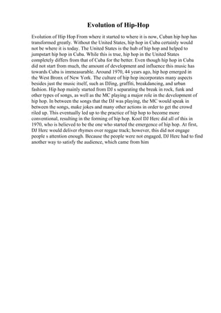 Evolution of Hip-Hop
Evolution of Hip Hop From where it started to where it is now, Cuban hip hop has
transformed greatly. Without the United States, hip hop in Cuba certainly would
not be where it is today. The United States is the hub of hip hop and helped to
jumpstart hip hop in Cuba. While this is true, hip hop in the United States
completely differs from that of Cuba for the better. Even though hip hop in Cuba
did not start from much, the amount of development and influence this music has
towards Cuba is immeasurable. Around 1970, 44 years ago, hip hop emerged in
the West Bronx of New York. The culture of hip hop incorporates many aspects
besides just the music itself, such as DJing, graffiti, breakdancing, and urban
fashion. Hip hop mainly started from DJ s separating the break in rock, funk and
other types of songs, as well as the MC playing a major role in the development of
hip hop. In between the songs that the DJ was playing, the MC would speak in
between the songs, make jokes and many other actions in order to get the crowd
riled up. This eventually led up to the practice of hip hop to become more
conventional, resulting in the forming of hip hop. Kool DJ Herc did all of this in
1970, who is believed to be the one who started the emergence of hip hop. At first,
DJ Herc would deliver rhymes over reggae track; however, this did not engage
people s attention enough. Because the people were not engaged, DJ Herc had to find
another way to satisfy the audience, which came from him
 