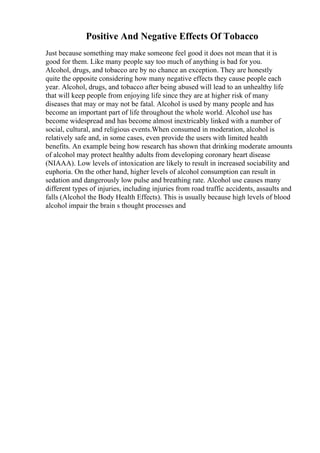 Positive And Negative Effects Of Tobacco
Just because something may make someone feel good it does not mean that it is
good for them. Like many people say too much of anything is bad for you.
Alcohol, drugs, and tobacco are by no chance an exception. They are honestly
quite the opposite considering how many negative effects they cause people each
year. Alcohol, drugs, and tobacco after being abused will lead to an unhealthy life
that will keep people from enjoying life since they are at higher risk of many
diseases that may or may not be fatal. Alcohol is used by many people and has
become an important part of life throughout the whole world. Alcohol use has
become widespread and has become almost inextricably linked with a number of
social, cultural, and religious events.When consumed in moderation, alcohol is
relatively safe and, in some cases, even provide the users with limited health
benefits. An example being how research has shown that drinking moderate amounts
of alcohol may protect healthy adults from developing coronary heart disease
(NIAAA). Low levels of intoxication are likely to result in increased sociability and
euphoria. On the other hand, higher levels of alcohol consumption can result in
sedation and dangerously low pulse and breathing rate. Alcohol use causes many
different types of injuries, including injuries from road traffic accidents, assaults and
falls (Alcohol the Body Health Effects). This is usually because high levels of blood
alcohol impair the brain s thought processes and
 