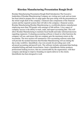 Riordan Manufacturing Presentation Rough Draft
Riordan Manufacturing Presentation Rough Draft Introduction The Executive
leadership of Riordan Manufacturing Company are visiting next week and our team
has been asked to prepare this six page paper that goes along with the presentation as
the initial rough draft of the company s financial state components of the financial
system and the required systems that will talk to the company s financial system.
Riordan Manufacturing Riordan Manufacturing is a worldwide plastics manufacturer
employing more than 550 people with earnings of $46 million. A key aspect of
company success is the ability to track, audit, and report accounting data. This will
allow Riordan Manufacturing to maintain fiscal health and make informed decisions
regarding expansion. Evaluating accounting software is based on what functions the
company will use, and ensure that our company gets the maximum return on the
investment. The next section will summarize a few accounting software suites that
will provide the needed functions that Riordan Manufacturing will use during the
day to day workflow. QuickBook s has won awards for providing users with
advanced accounting and payroll tools. The software includes automated data backup,
scheduled billing and bank reconciliation. Intuit s QuickBooks Online produces
professional looking invoices, that are customizable by the organization, with their
company and design to improve branding on reports deliever to the clients.
QuickBooks has been designed to work
 