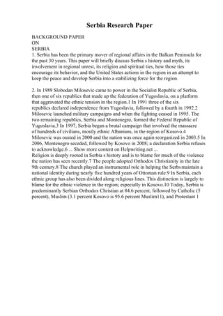 Serbia Research Paper
BACKGROUND PAPER
ON
SERBIA
1. Serbia has been the primary mover of regional affairs in the Balkan Peninsula for
the past 30 years. This paper will briefly discuss Serbia s history and myth, its
involvement in regional unrest, its religion and spiritual ties, how those ties
encourage its behavior, and the United States actions in the region in an attempt to
keep the peace and develop Serbia into a stabilizing force for the region.
2. In 1989 Slobodan Milosevic came to power in the Socialist Republic of Serbia,
then one of six republics that made up the federation of Yugoslavia, on a platform
that aggravated the ethnic tension in the region.1 In 1991 three of the six
republics declared independence from Yugoslavia, followed by a fourth in 1992.2
Milosevic launched military campaigns and when the fighting ceased in 1995. The
two remaining republics, Serbia and Montenegro, formed the Federal Republic of
Yugoslavia.3 In 1997, Serbia began a brutal campaign that involved the massacre
of hundreds of civilians, mostly ethnic Albanians, in the region of Kosovo.4
Milosevic was ousted in 2000 and the nation was once again reorganized in 2003.5 In
2006, Montenegro seceded, followed by Kosovo in 2008; a declaration Serbia refuses
to acknowledge.6 ... Show more content on Helpwriting.net ...
Religion is deeply rooted in Serbia s history and is to blame for much of the violence
the nation has seen recently.7 The people adopted Orthodox Christianity in the late
9th century.8 The church played an instrumental role in helping the Serbsmaintain a
national identity during nearly five hundred years of Ottoman rule.9 In Serbia, each
ethnic group has also been divided along religious lines. This distinction is largely to
blame for the ethnic violence in the region; especially in Kosovo.10 Today, Serbia is
predominantly Serbian Orthodox Christian at 84.6 percent, followed by Catholic (5
percent), Muslim (3.1 percent Kosovo is 95.6 percent Muslim11), and Protestant 1
 