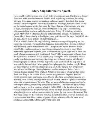 Mary Ship Informative Speech
How would you like a ticket to a luxury hotel cruising on water. One that was bigger,
faster and more powerful than the Titanic. With high living standards, including
wireless, high speed internet connection, and room service. You think that would
sound like the most perfect run away from reality. Although, beneath all this luxury
are the many haunted spirits that roam the place. Beware of the screams you hear
at night, and enjoy the ride! All aboard the Queen Mary ship! Good morning
/afternoon judges, teachers and fellow students. Today I ll be talking about the
Queen Mary ship. It s features, history and paranormal activity. Welcome to the
Queen Mary, listen closely as I will give you a quick tour of the ship. First of all, let s
get that... Show more content on Helpwriting.net ...
With at least 49 deaths, the ship definitely has some strange things going on, that
cannot be explained. The deaths that happened during the ship s history, is linked
with the many spirits that roam the area. The spirits of Captain Treasure Jones,
John Pedder, Jackie continue to haunt the passengers from time to time. There
were some reports that Captain Jones loved to smoke a good cigar and at times the
smell of cigar smoke can still be detected. John Pedder s scream can be heard from
the door he was killed by. Jackie likes to play in the pool areas of the ship. Jackie
can be heard singing and laughing. Sarah can also be heard singing with Jackie.
Shadow people have been reported by people in all locations of the ship and at all
hours of the day and night. Many people have photographed shadow people. There
are many theories as to what shadow people are. Some believe they are possibly
inter dimensional beings slipping between our dimension and theirs. Others
believe it is just another form of ghost. Whatever they are or wherever they come
from, one thing is for certain. When you see one you won t forget it. Shadow
people come in many shapes and sizes. People who have seen shadow people say
that they seem to have a strange smokey look to them. Balls of light have also been
witnessed in many areas of the ship. They are very solid in appearance, and can be
seen in pitch black just cruising along in the darkness. These can not be explained
well, as there is no firm evidence about it. Cabin B340 is the location of another
vicious murder aboard the Queen Mary. There has been a lot of paranormal activity
related to this room, and so many requests by guests for new rooms. Because of this,
they have sealed off the room and removed the cabin number. They do not under any
circumstances rent this room out to guests. Guests who stayed in the room were
awakened in the middle of the night by the lights and
 