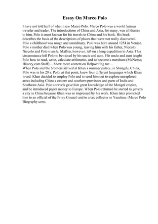 Essay On Marco Polo
I have not told half of what I saw Marco Polo. Marco Polo was a world famous
traveler and trader. The introductions of China and Asia, for many, was all thanks
to him. Polo is most known for his travels to China and his book. His book
describes the basis of the descriptions of places that were not really discovered.
Polo s childhood was rough and unordinary. Polo was born around 1254 in Venice.
Polo s mother died when Polo was young, leaving him with his father, Niccolo.
Niccolo and Polo s uncle, Maffeo, however, left on a long expedition to Asia. This
circumstance left Polo to be raised by his uncle and aunt. His uncle and aunt taught
Polo how to read, write, calculate arithmetic, and to become a merchant (McNeese;
History.com Staff).... Show more content on Helpwriting.net ...
When Polo and the brothers arrived at Khan s summer palace, in Shangdu, China,
Polo was in his 20 s. Polo, at that point, knew four different languages which Khan
loved. Khan decided to employ Polo and to send him out to explore unexplored
areas including China s eastern and southern provinces and parts of India and
Southeast Asia. Polo s travels gave him great knowledge of the Mongol empire,
and he introduced paper money to Europe. When Polo returned he started to govern
a city in China because Khan was so impressed by his work. Khan later promoted
him to an official of the Privy Council and to a tax collector in Yanzhou. (Marco Polo
Biography.com;
 