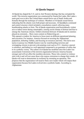 Al Qaeda Impact
Al Qaeda has shaped the U.S. and its Anti Western ideology that has corrupted the
world. This terrorist organization was constructed by Osama bin Laden. Bin Laden s
main goal was to drive the United States armed forces out of Saudi Arabia and
Somalia through the technique of violence. Members of Al Qaeda issued fatwas
indicating that the attacks were both proper and necessary. Al Qaedahad a command
and control structure which included a consultation council, allowing many
heartbreaking attacks to form. The al Qaeda organization used horrendously violent
acts to induce terror during catastrophes, causing social climate of distrust and fear to
emerge the American citizens. Global extremism between Al Qaeda and its enemies
played an extremely... Show more content on Helpwriting.net ...
This opened a window for America to focus more on different operational planning
and execution. For instance, America focused on securing the Afghanistan
population, defeating Taliban, and focusing on resources and time. This led to new
tactics to pursue two Middle Eastern wars by waterboarding terrorists and
wiretapping citizens to prevent a devastating event such as 9/11. America s pursuit
is relentless, and hiding in a well appointed compound is no guarantee of safety due
to its symbolic victory. The culture of al Qaeda has modified since bin Laden was
assassinated. Extremism of the terrorist organization between America became
stronger and will not affect the members decisions. Those who commit to violence
stick with it and will not cause those who expose extremism to change their minds. Al
Qaeda will want to demonstrate its resilience by mounting an operation. This
proposes that the organization will need to find a new leader which will impact their
organization because bin Laden evolved into a symbolic leader. According to,
Afghanistan:
 