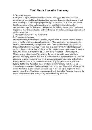 Nutri Grain Executive Summary
1.Executive summary:
Nutri grain is a part of the multi national brand Kellogg s. The brand includes
cereal, cereal bars and breakfast drinks that has ranked number nine in cereal brand
sales reaching 18.2 million people purchasing the cereal so far in 2015. The cereal
brand uses many selling techniques to market a product to reach the goal of
maximisation of profit. This report will outline the techniques that Nutri Grain uses
to promote their breakfast cereal and will focus on promotion, pricing, placement and
product strategies.
2.Selling techniques used by Nutri Grain
2.1Promotion techniques:
Promotion is the publicising of a product, organisation, or venture so as to increase
sales or public awareness. (google dictionary) Many companies use packaging to
interest consumers to buy their product. Nutri Grain promotes that they produce a
breakfast for champions, usage of iron man as a major promotion for the product,
product placement is used on all the items the competitors use sponsors the iron men
races, this means that there will be ... Show more content on Helpwriting.net ...
This technique of product differentiation the use pictures of iron men on their
products packaging and use iron men in their commercials makes the boxes stand out
compared to competitors increase profit as Australians are very proud and patriotic.
Research shows that in the last twelve months, fifty five percent of Australians
believe that buying Australian made products is important and will choose an
Australian product over a foreign product. Nutri grain uses this to their advantage on
iconic Australian events such as Australia Day or the lead up to major iron man
events, you will see Nutri grain boxes covered with Australian flags and beaches, the
recent income shows that it is working and maximising profit for
 