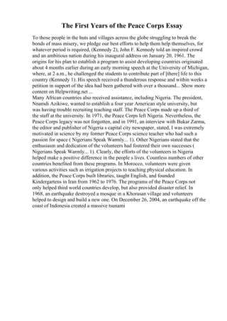 The First Years of the Peace Corps Essay
To those people in the huts and villages across the globe struggling to break the
bonds of mass misery, we pledge our best efforts to help them help themselves, for
whatever period is required, (Kennedy 2), John F. Kennedy told an inspired crowd
and an ambitious nation during his inaugural address on January 20, 1961. The
origins for his plan to establish a program to assist developing countries originated
about 4 months earlier during an early morning speech at the University of Michigan,
where, at 2 a.m., he challenged the students to contribute part of [there] life to this
country (Kennedy 1). His speech received a thunderous response and within weeks a
petition in support of the idea had been gathered with over a thousand... Show more
content on Helpwriting.net ...
Many African countries also received assistance, including Nigeria. The president,
Nnamdi Azikiwe, wanted to establish a four year American style university, but
was having trouble recruiting teaching staff. The Peace Corps made up a third of
the staff at the university. In 1971, the Peace Corps left Nigeria. Nevertheless, the
Peace Corps legacy was not forgotten, and in 1991, an interview with Bukar Zarma,
the editor and publisher of Nigeria s capital city newspaper, stated, I was extremely
motivated in science by my former Peace Corps science teacher who had such a
passion for space ( Nigerians Speak Warmly... 1). Other Nigerians stated that the
enthusiasm and dedication of the volunteers had fostered their own successes (
Nigerians Speak Warmly... 1). Clearly, the efforts of the volunteers in Nigeria
helped make a positive difference in the people s lives. Countless numbers of other
countries benefited from these programs. In Morocco, volunteers were given
various activities such as irrigation projects to teaching physical education. In
addition, the Peace Corps built libraries, taught English, and founded
Kindergartens in Iran from 1962 to 1976. The programs of the Peace Corps not
only helped third world countries develop, but also provided disaster relief. In
1968, an earthquake destroyed a mosque in a Khorasan village and volunteers
helped to design and build a new one. On December 26, 2004, an earthquake off the
coast of Indonesia created a massive tsunami
 