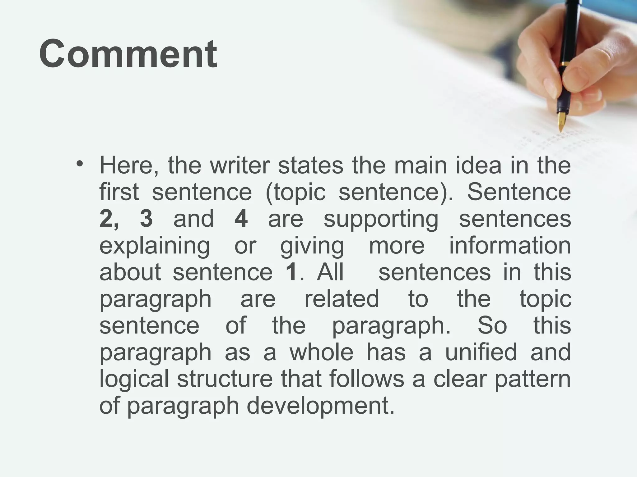 Comment

 • Here, the writer states the main idea in the
   first sentence (topic sentence). Sentence
   2, 3 and 4 are supporting sentences
   explaining or giving more information
   about sentence 1. All sentences in this
   paragraph are related to the topic
   sentence of the paragraph. So this
   paragraph as a whole has a unified and
   logical structure that follows a clear pattern
   of paragraph development.
 