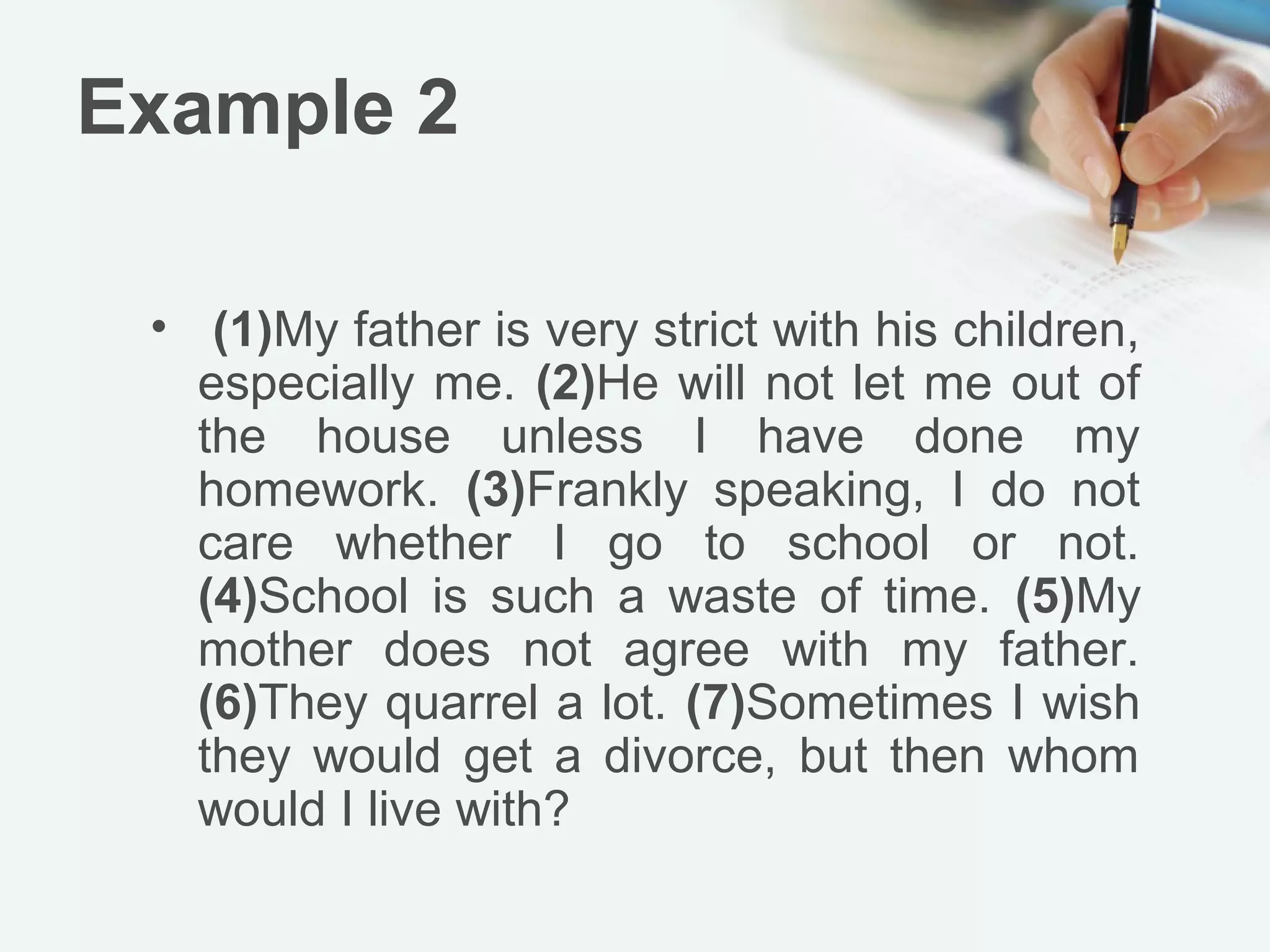 Example 2

 • (1)My father is very strict with his children,
   especially me. (2)He will not let me out of
   the house unless I have done my
   homework. (3)Frankly speaking, I do not
   care whether I go to school or not.
   (4)School is such a waste of time. (5)My
   mother does not agree with my father.
   (6)They quarrel a lot. (7)Sometimes I wish
   they would get a divorce, but then whom
   would I live with?
 