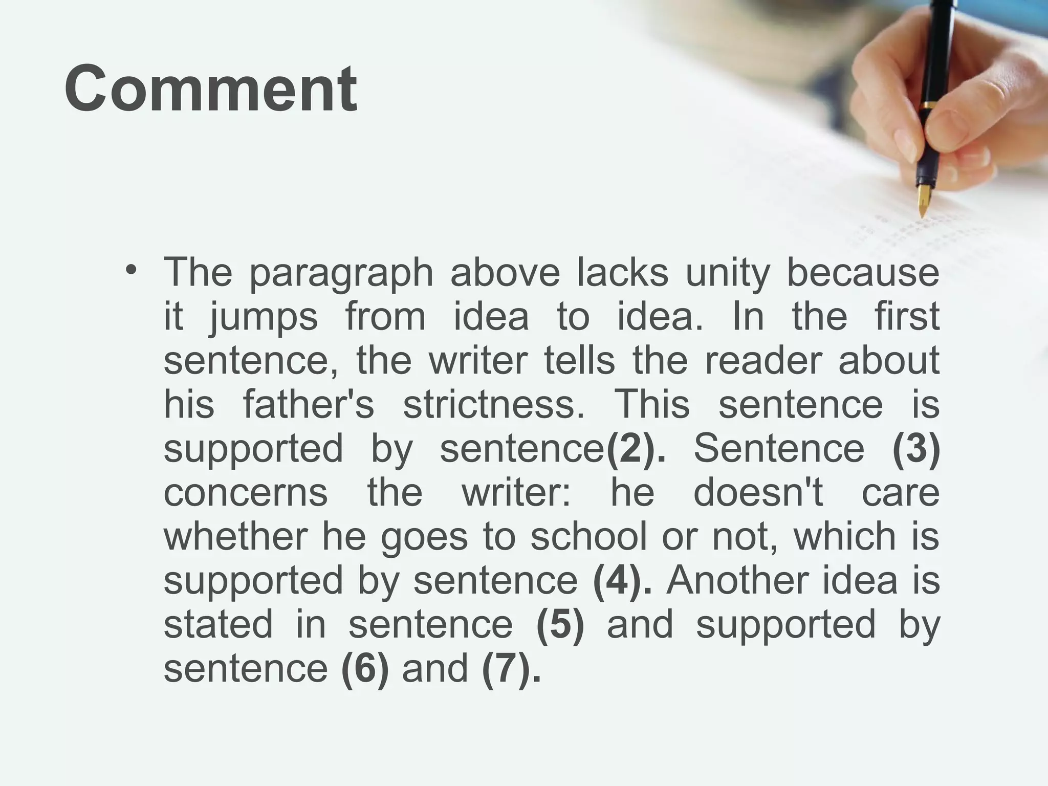Comment

 • The paragraph above lacks unity because
   it jumps from idea to idea. In the first
   sentence, the writer tells the reader about
   his father's strictness. This sentence is
   supported by sentence(2). Sentence (3)
   concerns the writer: he doesn't care
   whether he goes to school or not, which is
   supported by sentence (4). Another idea is
   stated in sentence (5) and supported by
   sentence (6) and (7).
 