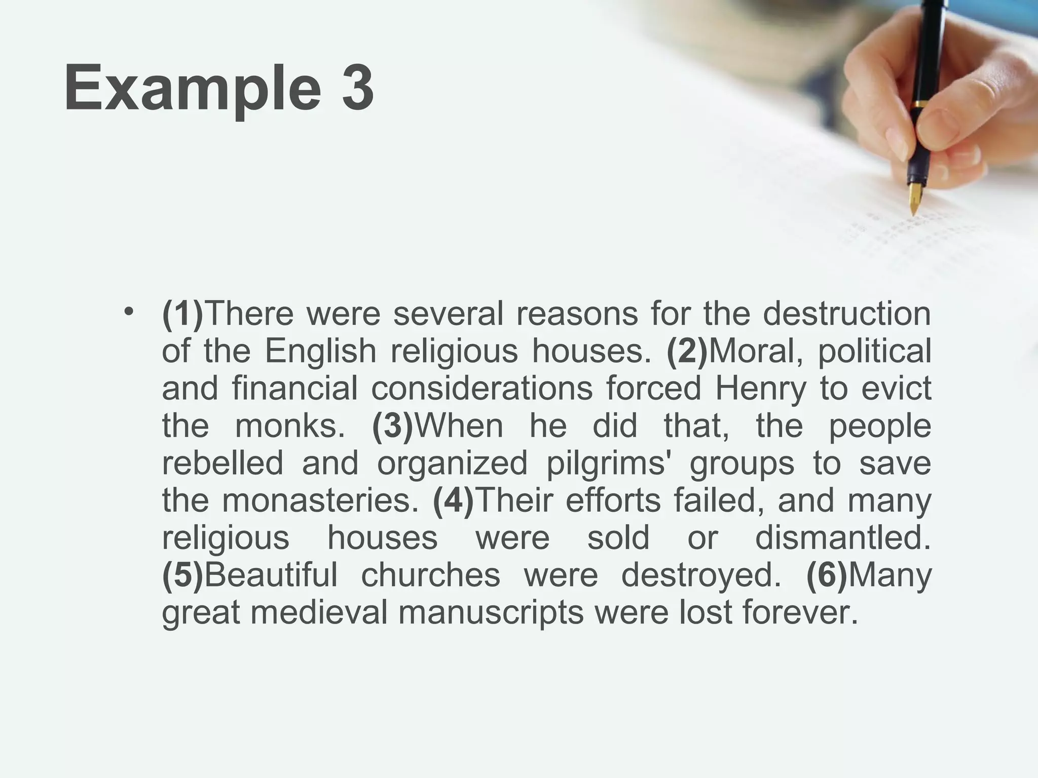 Example 3


 • (1)There were several reasons for the destruction
   of the English religious houses. (2)Moral, political
   and financial considerations forced Henry to evict
   the monks. (3)When he did that, the people
   rebelled and organized pilgrims' groups to save
   the monasteries. (4)Their efforts failed, and many
   religious houses were sold or dismantled.
   (5)Beautiful churches were destroyed. (6)Many
   great medieval manuscripts were lost forever.
 
