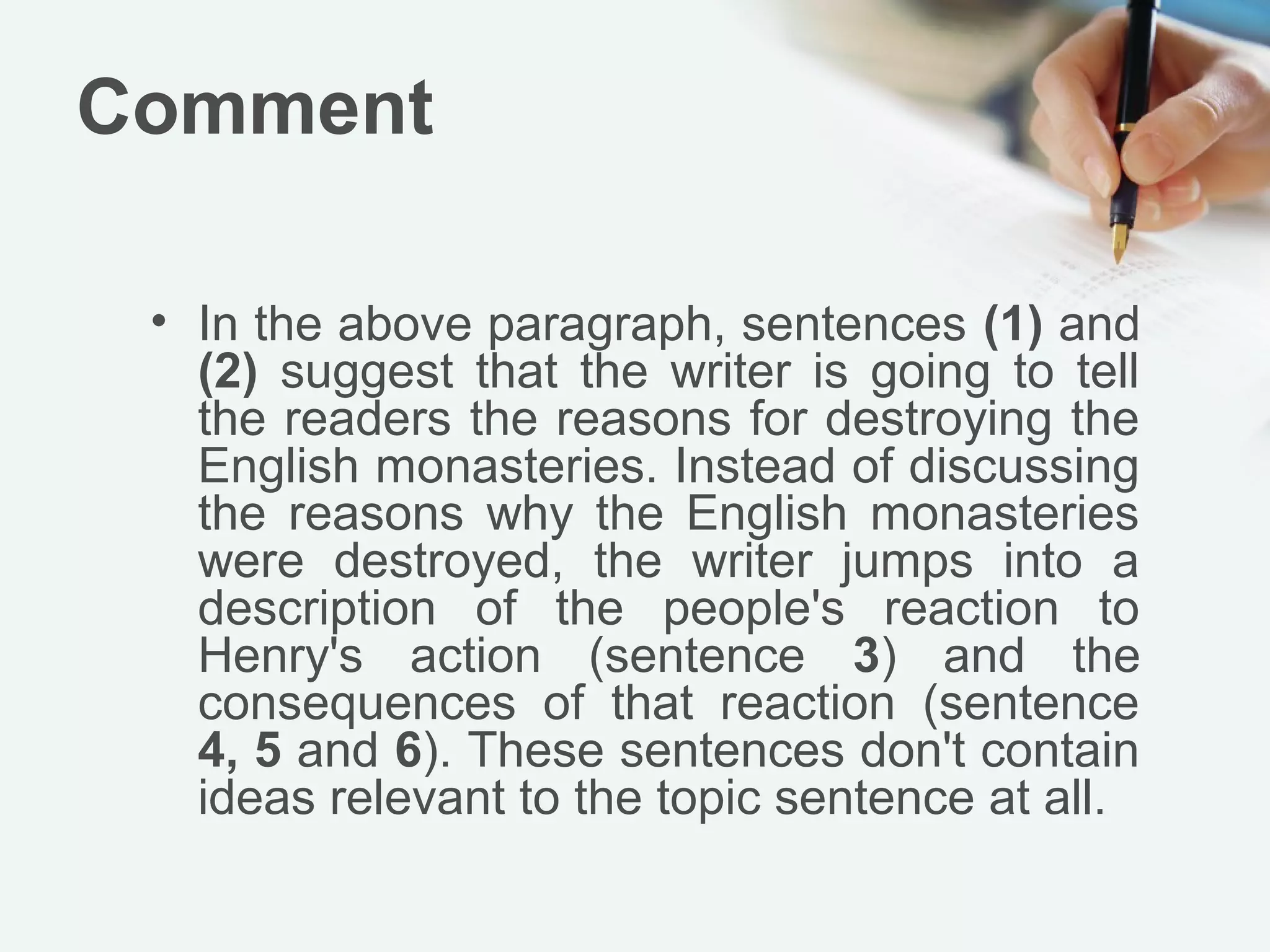 Comment

 • In the above paragraph, sentences (1) and
   (2) suggest that the writer is going to tell
   the readers the reasons for destroying the
   English monasteries. Instead of discussing
   the reasons why the English monasteries
   were destroyed, the writer jumps into a
   description of the people's reaction to
   Henry's action (sentence 3) and the
   consequences of that reaction (sentence
   4, 5 and 6). These sentences don't contain
   ideas relevant to the topic sentence at all.
 