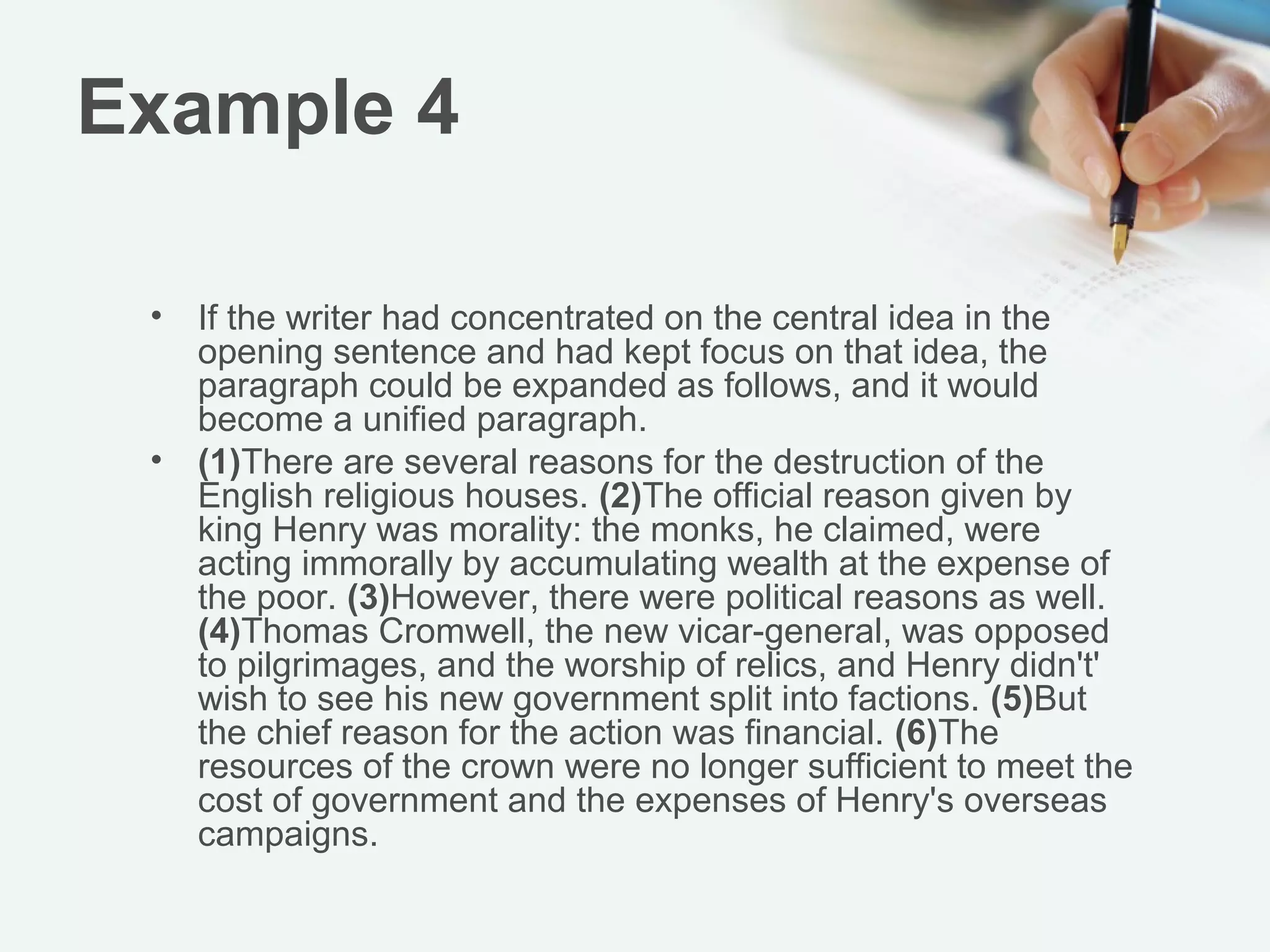 Example 4

 •   If the writer had concentrated on the central idea in the
     opening sentence and had kept focus on that idea, the
     paragraph could be expanded as follows, and it would
     become a unified paragraph.
 •   (1)There are several reasons for the destruction of the
     English religious houses. (2)The official reason given by
     king Henry was morality: the monks, he claimed, were
     acting immorally by accumulating wealth at the expense of
     the poor. (3)However, there were political reasons as well.
     (4)Thomas Cromwell, the new vicar-general, was opposed
     to pilgrimages, and the worship of relics, and Henry didn't'
     wish to see his new government split into factions. (5)But
     the chief reason for the action was financial. (6)The
     resources of the crown were no longer sufficient to meet the
     cost of government and the expenses of Henry's overseas
     campaigns.
 