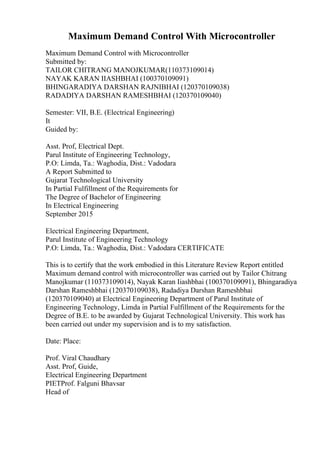 Maximum Demand Control With Microcontroller
Maximum Demand Control with Microcontroller
Submitted by:
TAILOR CHITRANG MANOJKUMAR(110373109014)
NAYAK KARAN IIASHBHAI (100370109091)
BHINGARADIYA DARSHAN RAJNIBHAI (120370109038)
RADADIYA DARSHAN RAMESHBHAI (120370109040)
Semester: VII, B.E. (Electrical Engineering)
It
Guided by:
Asst. Prof, Electrical Dept.
Parul Institute of Engineering Technology,
P.O: Limda, Ta.: Waghodia, Dist.: Vadodara
A Report Submitted to
Gujarat Technological University
In Partial Fulfillment of the Requirements for
The Degree of Bachelor of Engineering
In Electrical Engineering
September 2015
Electrical Engineering Department,
Parul Institute of Engineering Technology
P.O: Limda, Ta.: Waghodia, Dist.: Vadodara CERTIFICATE
This is to certify that the work embodied in this Literature Review Report entitled
Maximum demand control with microcontroller was carried out by Tailor Chitrang
Manojkumar (110373109014), Nayak Karan Iiashbhai (100370109091), Bhingaradiya
Darshan Rameshbhai (120370109038), Radadiya Darshan Rameshbhai
(120370109040) at Electrical Engineering Department of Parul Institute of
Engineering Technology, Limda in Partial Fulfillment of the Requirements for the
Degree of B.E. to be awarded by Gujarat Technological University. This work has
been carried out under my supervision and is to my satisfaction.
Date: Place:
Prof. Viral Chaudhary
Asst. Prof, Guide,
Electrical Engineering Department
PIETProf. Falguni Bhavsar
Head of
 