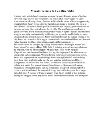 Moral Dilemma In Les Miserables
A single quiet splash heard by no one signaled the end of Javert, a man of the law
in Victor Hugo s novel Les Miserables. He chases after Jean Valjean for years
without rest or relenting, simply because Valjean broke parole. Given an opportunity
to capture him, Javert would show no hesitation or mercy to the man who stole a
loaf of bread. His resolve in this goal is shattered when Valjean, given the chance to
the man pursuing him, instead saves Javert s life. The conflicting examples of a
galley slave and a holy man confound Javert s biases. Valjean s actions caused him to
struggle internally, and eventually led him to give up on the world that he no longer
understands and commits suicide. Rather than fight through the sudden change in his
life, Javert succumbed to the struggle. Javert should have endured his moral dilemma
rather than end his life.... Show more content on Helpwriting.net ...
The novel voices his thoughts by stating, Where was he? He sought himself and
found himself no longer, (Hugo 282). Beliefs building a worldview were shattered
by one man, with no obvious repair. At least, that s what Javert believes.
Unquestioned morals controlled Javert leaving him unprepared for when someone
unexpected Valjean appeared. Without having experienced some opposing views,
Javert was unprepared for any challenge. Reevaluating his beliefs or examining
them from other angles to make sure he was satisfied with them would have
strengthened his resolve and will to live. Javert had a shallow foundation for his
beliefs, and so the first storm that came blew him over. Someone with a deep
foundation, constructed from a variety of materials along with time and effort to
create is able to withstand the storms life brings more effectively and for a longer
period of time. A mentor or friend is exactly what Javert needed in this instance.
Facing the struggle seems impossible unless someone shoulders the load alongside
 