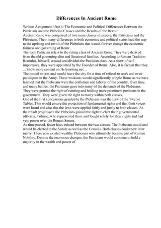 Differences In Ancient Rome
Written Assignment Unit 4: The Economic and Political Differences Between the
Patricians and the Plebeian Classes and the Results of the Revolt
Ancient Rome was comprised of two main classes of people; the Patricians and the
Plebeians. Their many differences in both economic and political status lead the way
to the uprising and revolt of the Plebeians that would forever change the economic
fairness and governing of Rome.
The term Patrician refers to the ruling class of Ancient Rome. They were derived
from the old governing elite and Senatorial families. According to Roman Tradition
Romulus, himself, created and divided the Patrician class. As a show of self
importance, they were appointed by the Founder of Rome. Also, it is factual that they
... Show more content on Helpwriting.net ...
The hosted strikes and would leave the city for a time of refusal to work and even
participate in the Army. These walkouts would significantly cripple Rome as we have
learned that the Plebeians were the craftsmen and laborer of the country. Over time,
and many battles, the Patricians gave into many of the demands of the Plebeians.
They were granted the right of running and holding more prominent positions in the
government. They were given the right to marry within both classes.
One of the first concessions granted to the Plebeians was the Law of the Twelve
Tables. This would ensure the protection of fundamental rights and that their voices
were heard and also that the laws were applied fairly and justly to both classes. As
the revolt progressed, the Plebeians gained the right to elect their governmental
officials, Tribune, who represented them and fought solely for their rights and had
veto power over the Roman Senate.
As time passed, fewer laws existed between the two classes. The Plebeians could and
would be elected to the Senate as well as the Consuls. Both classes could now inter
marry. There now existed wealthy Plebeians who ultimately became part of Roman
Nobility. Despite the enormous changes, the Patricians would continue to hold a
majority in the wealth and power of
 