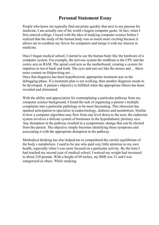 Personal Statement Essay
People who know me typically find out pretty quickly that next to my passion for
medicine, I am actually one of the world s hugest computer geeks. In fact, when I
first entered college, I toyed with the idea of studying computer science before I
realized that the study of the human body was so much more exciting because it
allows me to combine my fervor for computers and merge it with my interest in
medicine.
Once I began medical school, I started to see the human body like the hardware of a
computer system. For example, the nervous system the midbrain is the CPU and the
cortex acts as RAM. The spinal cord acts as the motherboard, creating a system for
impulses to travel back and forth. The eyes and ears act like the mouse and ... Show
more content on Helpwriting.net ...
Once that diagnosis has been hypothesized, appropriate treatment acts as the
debugging phase. If a treatment plan is not working, then another diagnosis needs to
be developed. A patient s objective is fulfilled when the appropriate illness has been
revealed and eliminated.
With the ability and appreciation for contemplating a particular pathway from my
computer science background, I found the task of organizing a patient s multiple
complaints into a particular pathology to be most fascinating. This obsession has
sparked anticipation to specialize in endocrinology, diabetes and metabolism. Similar
to how a computer algorithm may flow from one level down to the next, the endocrine
system involves a delicate system of hormones in the hypothalamic pituitary axis.
Any disruption in the pathway resulted in a symptomatic change that can be elicited
from the patient. The objective simply becomes identifying these symptoms and
associating it with the appropriate disruption in the pathway.
Methodical thinking has also helped me to comprehend the careful equilibrium of
the body s metabolism. I used to be one who paid very little attention to my own
health, especially when I was more focused on a particular activity. By the time I
had reached my second year of medical school, I noticed my weight had increased
to about 210 pounds. With a height of 69 inches, my BMI was 31 and I was
categorized as obese. While studying
 