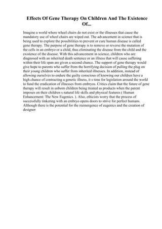 Effects Of Gene Therapy On Children And The Existence
Of...
Imagine a world where wheel chairs do not exist or the illnesses that cause the
mandatory use of wheel chairs are wiped out. The advancement in science that is
being used to explore the possibilities to prevent or cure human disease is called
gene therapy. The purpose of gene therapy is to remove or reverse the mutation of
the cells in an embryo or a child, thus eliminating the disease from the child and the
existence of the disease. With this advancement in science, children who are
diagnosed with an inherited death sentence or an illness that will cause suffering
within their life span are given a second chance. The support of gene therapy would
give hope to parents who suffer from the horrifying decision of pulling the plug on
their young children who suffer from inherited illnesses. In addition, instead of
allowing ourselves to endure the guilty conscious of knowing our children have a
high chance of contracting a genetic illness, it s time for legislation around the world
to fund the eradication of illnesses from embryos. Critics claim that the future of gene
therapy will result in unborn children being treated as products when the parent
imposes on their children s natural life skills and physical features ( Human
Enhancement: The New Eugenics. ). Also, ethicists worry that the process of
successfully tinkering with an embryo opens doors to strive for perfect humans.
Although there is the potential for the reemergence of eugenics and the creation of
designer
 