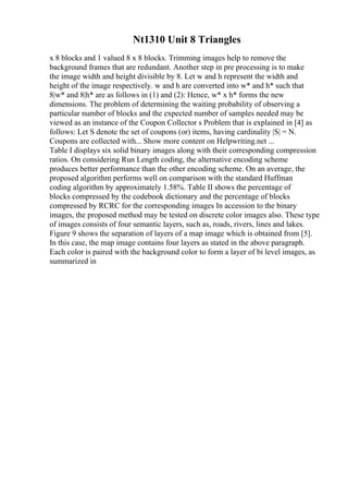 Nt1310 Unit 8 Triangles
x 8 blocks and 1 valued 8 x 8 blocks. Trimming images help to remove the
background frames that are redundant. Another step in pre processing is to make
the image width and height divisible by 8. Let w and h represent the width and
height of the image respectively. w and h are converted into w* and h* such that
8|w* and 8|h* are as follows in (1) and (2): Hence, w* x h* forms the new
dimensions. The problem of determining the waiting probability of observing a
particular number of blocks and the expected number of samples needed may be
viewed as an instance of the Coupon Collector s Problem that is explained in [4] as
follows: Let S denote the set of coupons (or) items, having cardinality |S| = N.
Coupons are collected with... Show more content on Helpwriting.net ...
Table I displays six solid binary images along with their corresponding compression
ratios. On considering Run Length coding, the alternative encoding scheme
produces better performance than the other encoding scheme. On an average, the
proposed algorithm performs well on comparison with the standard Huffman
coding algorithm by approximately 1.58%. Table II shows the percentage of
blocks compressed by the codebook dictionary and the percentage of blocks
compressed by RCRC for the corresponding images In accession to the binary
images, the proposed method may be tested on discrete color images also. These type
of images consists of four semantic layers, such as, roads, rivers, lines and lakes.
Figure 9 shows the separation of layers of a map image which is obtained from [5].
In this case, the map image contains four layers as stated in the above paragraph.
Each color is paired with the background color to form a layer of bi level images, as
summarized in
 