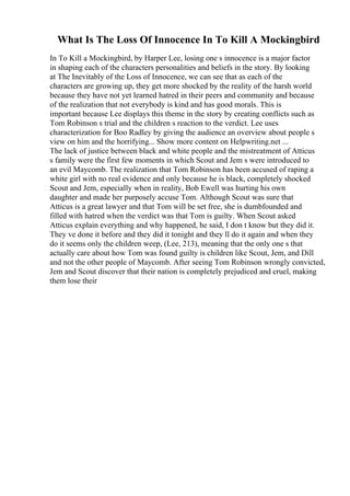 What Is The Loss Of Innocence In To Kill A Mockingbird
In To Kill a Mockingbird, by Harper Lee, losing one s innocence is a major factor
in shaping each of the characters personalities and beliefs in the story. By looking
at The Inevitably of the Loss of Innocence, we can see that as each of the
characters are growing up, they get more shocked by the reality of the harsh world
because they have not yet learned hatred in their peers and community and because
of the realization that not everybody is kind and has good morals. This is
important because Lee displays this theme in the story by creating conflicts such as
Tom Robinson s trial and the children s reaction to the verdict. Lee uses
characterization for Boo Radley by giving the audience an overview about people s
view on him and the horrifying... Show more content on Helpwriting.net ...
The lack of justice between black and white people and the mistreatment of Atticus
s family were the first few moments in which Scout and Jem s were introduced to
an evil Maycomb. The realization that Tom Robinson has been accused of raping a
white girl with no real evidence and only because he is black, completely shocked
Scout and Jem, especially when in reality, Bob Ewell was hurting his own
daughter and made her purposely accuse Tom. Although Scout was sure that
Atticus is a great lawyer and that Tom will be set free, she is dumbfounded and
filled with hatred when the verdict was that Tom is guilty. When Scout asked
Atticus explain everything and why happened, he said, I don t know but they did it.
They ve done it before and they did it tonight and they ll do it again and when they
do it seems only the children weep, (Lee, 213), meaning that the only one s that
actually care about how Tom was found guilty is children like Scout, Jem, and Dill
and not the other people of Maycomb. After seeing Tom Robinson wrongly convicted,
Jem and Scout discover that their nation is completely prejudiced and cruel, making
them lose their
 