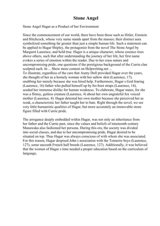 Stone Angel
Stone Angel Hagar as a Product of her Environment
Since the commencement of our world, there have been those such as Hitler, Einstein
and Hitchcock, whose very name stands apart from the masses; their distinct aura
symbolized something far greater than just a simple human life. Such a statement can
be applied to Hagar Shipley, the protagonist from the novel The Stone Angel by
Margaret Laurence, and hold true. Hager is a unique character, whose essence rises
above others, such that after understanding the journey of her life, her first name
evokes a series of emotion within the reader. Due to her crass nature and
uncompromising pride, one questions if the prestigious background of the Currie clan
sculpted such. In ... Show more content on Helpwriting.net ...
To illustrate, regardless of the care that Aunty Doll provided Hagar over the years,
she thought of her as a homely woman with her sallow skin (Laurence, 17),
snubbing her merely because she was hired help. Furthermore, Hagar s God fearing
(Laurence, 16) father who pulled himself up by his boot straps (Laurence, 14),
seeded her immense dislike for human weakness. To elaborate, Hagar states, for she
was a flimsy, gutless creature (Laurence, 4) about her own ungrateful fox voiced
mother (Laurence, 4). Hagar detested her own mother because she perceived her as
weak, a characteristic her father taught her to hate. Right through the novel, we see
very little humanistic qualities of Hagar, but more accurately an immovable stone
figure filled with Currie pride.
The arrogance deeply embedded within Hagar, was not only an inheritance from
her father and the Currie past, since the values and beliefs of nineteenth century
Manawaka also fashioned her persona. During this era, the society was divided
into social classes, and due to her uncompromising pride, Hagar desired to be
situated on top. Thus Hagar was always conscious of with whom she was associated.
For this reason, Hagar despised John s association with the Tonnerre boys (Laurence,
127), some uncouth French half breeds (Laurence, 127). Additionally, it was believed
that the women of Hagar s time needed a proper education based on the curriculum of
language,
 