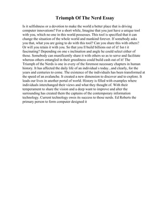 Triumph Of The Nerd Essay
Is it selfishness or a devotion to make the world a better place that is driving
computer innovations? For a short while, Imagine that you just have a unique tool
with you, which no one in this world possesses. This tool is specified that it can
change the situation of the whole world and mankind forever. If somebody asks
you that, what you are going to do with this tool? Can you share this with others?
Or will you retain it with you. So that you ll build billions out of it! Isn t it
fascinating? Depending on one s inclination and angle he could select either of
those. Somebody can munificently share it with others so as to serve and facilitate
whereas others entangled in their greediness could build cash out of it! The
Triumph of the Nerds is one in every of the foremost necessary chapters in human
history. It has affected the daily life of an individual s today...and clearly, for the
years and centuries to come. The existence of the individuals has been transformed at
the speed of an avalanche. It created a new dimension to discover and to explore. It
leads our lives in another portal of world. History is filled with examples where
individuals interchanged their views and what they thought of. With their
temperament to share the vision and a deep want to improve and alter the
surrounding has created them the captains of the contemporary information
technology. Current technology owes its success to those nerds. Ed Roberts the
primary person to form computer designed it
 